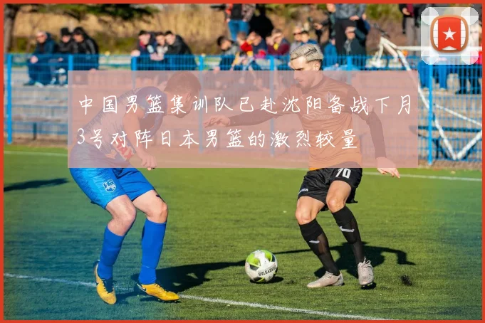 中国男篮集训队已赴沈阳备战下月3号对阵日本男篮的激烈较量