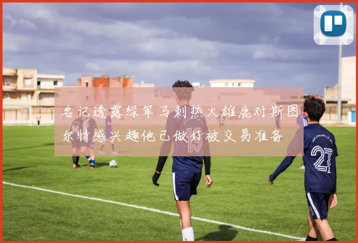 名记透露绿军马刺热火雄鹿对斯图尔特感兴趣他已做好被交易准备
