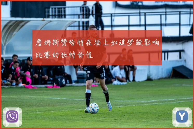 詹姆斯赞哈特在场上如追梦般影响比赛的独特价值