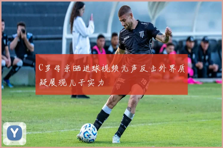 C罗母亲晒进球视频无声反击外界质疑展现儿子实力