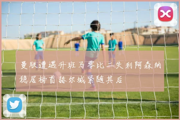 曼联遭遇升班马零比二失利阿森纳稳居榜首赫尔城紧随其后